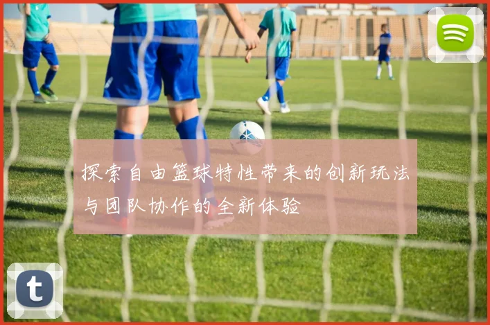 探索自由篮球特性带来的创新玩法与团队协作的全新体验