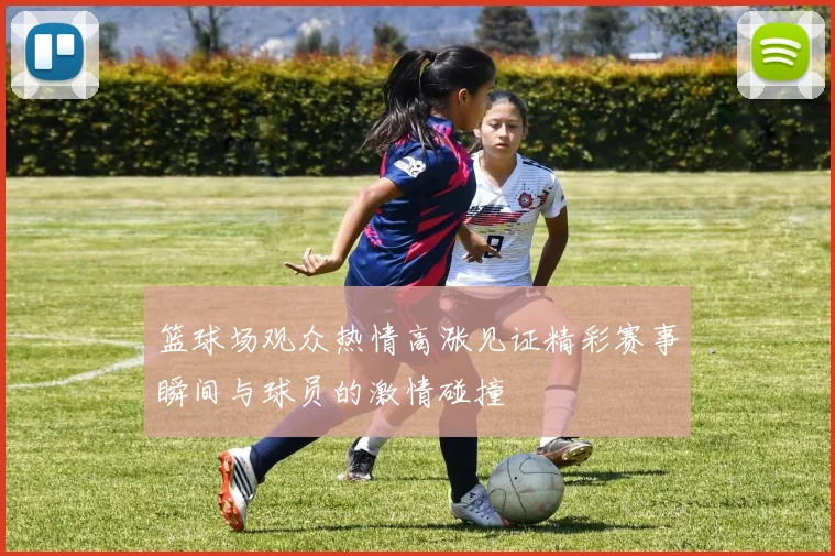 篮球场观众热情高涨见证精彩赛事瞬间与球员的激情碰撞