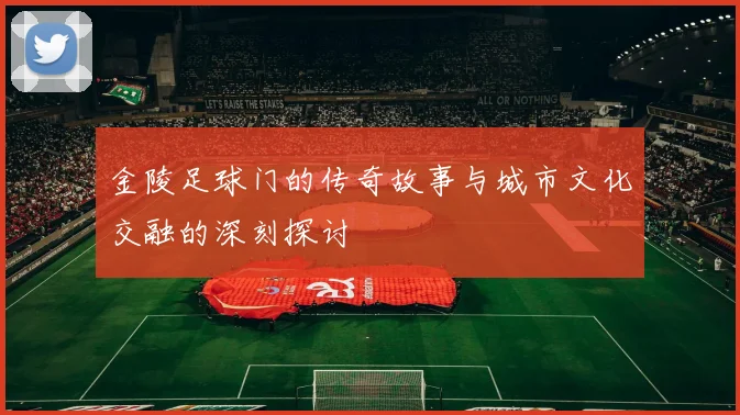 金陵足球门的传奇故事与城市文化交融的深刻探讨