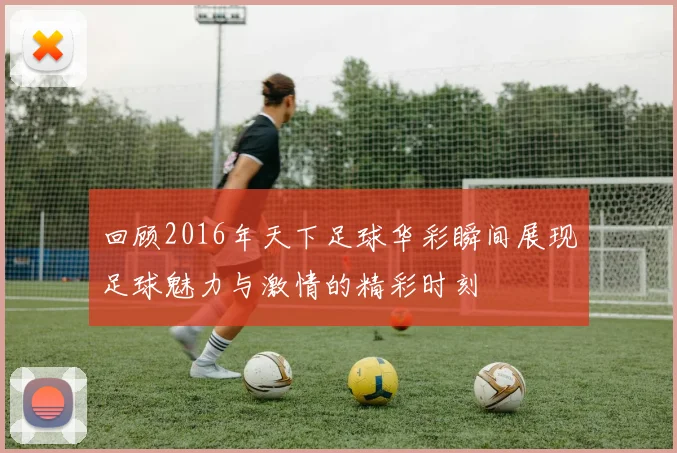 回顾2016年天下足球华彩瞬间展现足球魅力与激情的精彩时刻