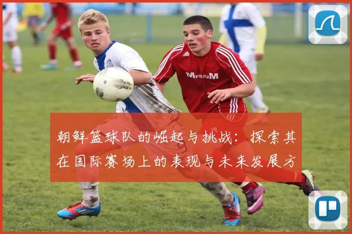 朝鲜篮球队的崛起与挑战：探索其在国际赛场上的表现与未来发展方向