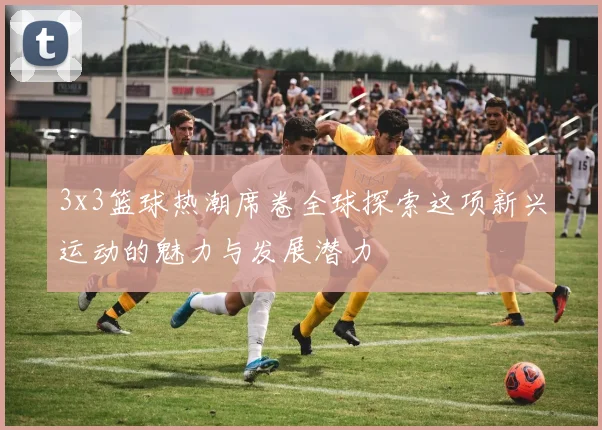 3x3篮球热潮席卷全球探索这项新兴运动的魅力与发展潜力
