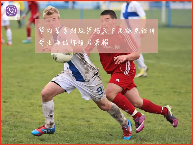 萨内蒂告别绿茵场天下足球见证传奇生涯的辉煌与荣耀