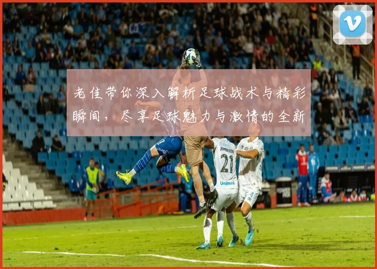 老佳带你深入解析足球战术与精彩瞬间，尽享足球魅力与激情的全新视角