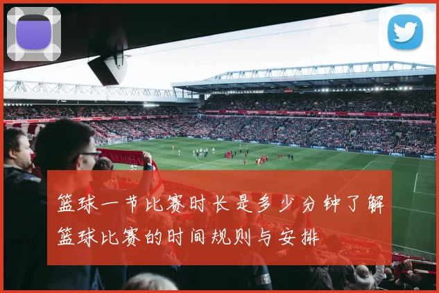 篮球一节比赛时长是多少分钟了解篮球比赛的时间规则与安排