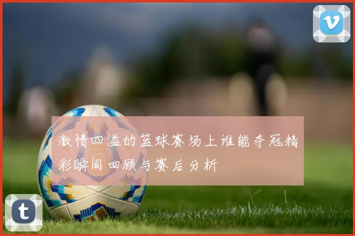 激情四溢的篮球赛场上谁能夺冠精彩瞬间回顾与赛后分析