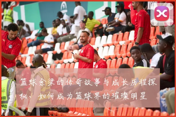 篮球余梁的传奇故事与成长历程探秘，如何成为篮球界的璀璨明星