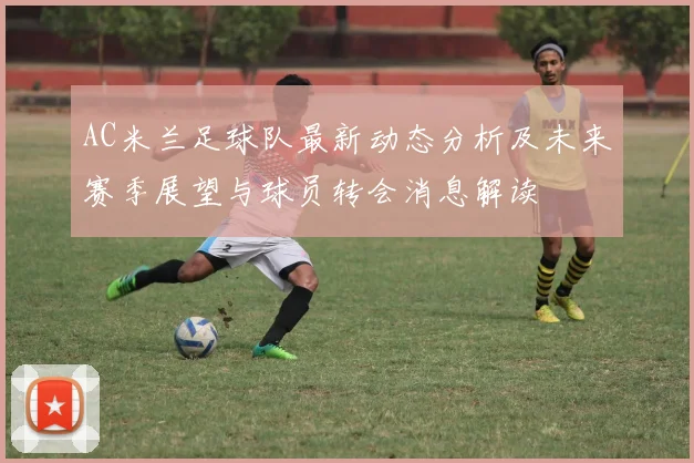 AC米兰足球队最新动态分析及未来赛季展望与球员转会消息解读