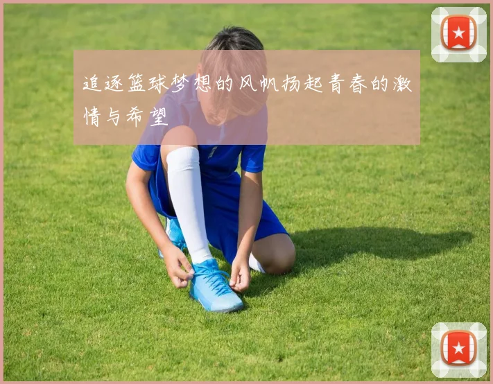 追逐篮球梦想的风帆扬起青春的激情与希望